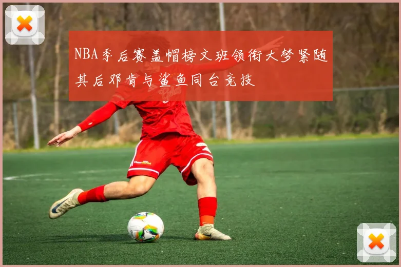NBA季后赛盖帽榜文班领衔大梦紧随其后邓肯与鲨鱼同台竞技
