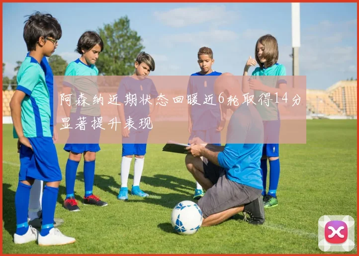 阿森纳近期状态回暖近6轮取得14分显著提升表现