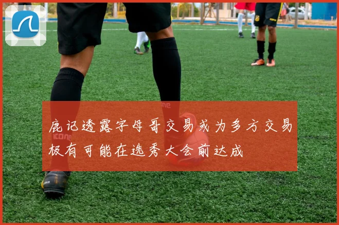 鹿记透露字母哥交易或为多方交易极有可能在选秀大会前达成